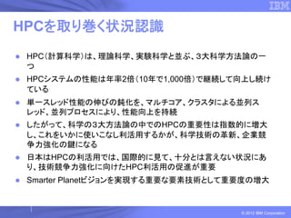 HPCを取り巻く状況認識
 HPC（計算科学）は、理論科学、実験科学と並ぶ、３大科学方法論の一
 つ
 HPCシステムの性能は年率2倍（10年で1,000倍）で継続して向上し続け
 ている
 単一スレッド性能の伸びの鈍化を、マルチコア、クラスタによる並列ス
 レッド、並列プロセスにより、性能向上を持続
 したがって、科学の３大方法論の中でのHPCの重要性は指数的に増大
 し、これをいかに使いこなし利活用するかが、科学技術の革新、企業競
 争力強化の鍵になる
 日本はHPCの利活用では、国際的に見て、十分とは言えない状況にあ
 り、技術競争力強化に向けたHPC利活用の促進が重要
 Smarter Planetビジョンを実現する重要な要素技術として重要度の増大


                                   © 2012 IBM Corporation
 
