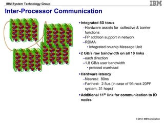 IBM System Technology Group

Inter-Processor Communication
                              Integrated 5D torus
                               –Hardware assists for collective & barrier
                                 functions
                               –FP addition support in network
                               –RDMA
                                   • Integrated on-chip Message Unit
                              2 GB/s raw bandwidth on all 10 links
                               –each direction
                               –1.8 GB/s user bandwidth
                                 • protocol overhead
                              Hardware latency
                               –Nearest: 80ns
                               –Farthest: 2.5us (in case of 96-rack 20PF
                                system, 31 hops)
                              Additional 11th link for communication to IO
                              nodes




                                                                © 2012 IBM Corporation
 
