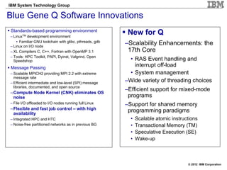 IBM System Technology Group

Blue Gene Q Software Innovations
Standards-based programming environment
– LinuxTM development environment
                                                          New for Q
    • Familiar GNU toolchain with glibc, pthreads, gdb
– Linux on I/O node
                                                         –Scalability Enhancements: the
– XL Compilers C, C++, Fortran with OpenMP 3.1            17th Core
– Tools: HPC Toolkit, PAPI, Dyinst, Valgrind, Open
  Speedshop                                               • RAS Event handling and
Message Passing
                                                            interrupt off-load
– Scalable MPICH2 providing MPI 2.2 with extreme          • System management
  message rate
– Efficient intermediate and low-level (SPI) message
                                                         –Wide variety of threading choices
  libraries, documented, and open source
                                                         –Efficient support for mixed-mode
– Compute Node Kernel (CNK) eliminates OS
  noise                                                   programs
– File I/O offloaded to I/O nodes running full Linux     –Support for shared memory
– Flexible and fast job control – with high               programming paradigms
  availability
– Integrated HPC and HTC                                   •   Scalable atomic instructions
– Noise-free partitioned networks as in previous BG        •   Transactional Memory (TM)
                                                           •   Speculative Execution (SE)
                                                           •   Wake-up



                                                                                      © 2012 IBM Corporation
 
