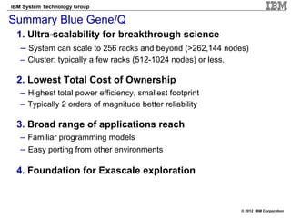 IBM System Technology Group

Summary Blue Gene/Q
 1. Ultra-scalability for breakthrough science
  – System can scale to 256 racks and beyond (>262,144 nodes)
   – Cluster: typically a few racks (512-1024 nodes) or less.

 2. Lowest Total Cost of Ownership
   – Highest total power efficiency, smallest footprint
   – Typically 2 orders of magnitude better reliability

 3. Broad range of applications reach
   – Familiar programming models
   – Easy porting from other environments

 4. Foundation for Exascale exploration


                                                                © 2012 IBM Corporation
 