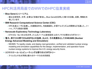 HPC利活用局面でのWWでのHPC協業実績
Blue Geneコンソーシアム
 – 国公立研究所、大学、企業など多数が参加し、Blue Geneを活用した種々の活動、成果、情報を共
   有しています．
IBM Research Computational Science Center (CSC)
 – HPC先進ユーザと協業し、大規模並列化、性能最適化、計算アルゴリズムの開発などを通した、ノー
   ハゥ、アプリ資産の蓄積
Nanoscale Exploratory Technology Laboratory
 – ETH（EU No.1の工科大学、21人のノーベル賞受賞者）とのナノテク分野のコラボラトリー
電力、原子力分野での仏EDF社との協業、および、その発展形としてのNEAMS (Nuclear
Energy Advanced Modeling and Simulation)
 – NEAMS: To rapidly create, and deploy next generation, verified and validated nuclear energy
   modeling and simulation capabilities for the design, implementation, and operation future
   nuclear energy systems to improve the U.S. energy security future.
エクサスケール・コンピューティング分野でのコラボラトリー
 – アイルランドの大学群と種々のテーマでの共同研究




                                                                                © 2012 IBM Corporation
 