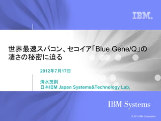世界最速スパコン、セコイア「Blue Gene/Q」の
凄さの秘密に迫る
      2012年7月17日

      清水茂則
      日本IBM Japan Systems&Technology Lab.




                                            © 2012 IBM Corporation
 
