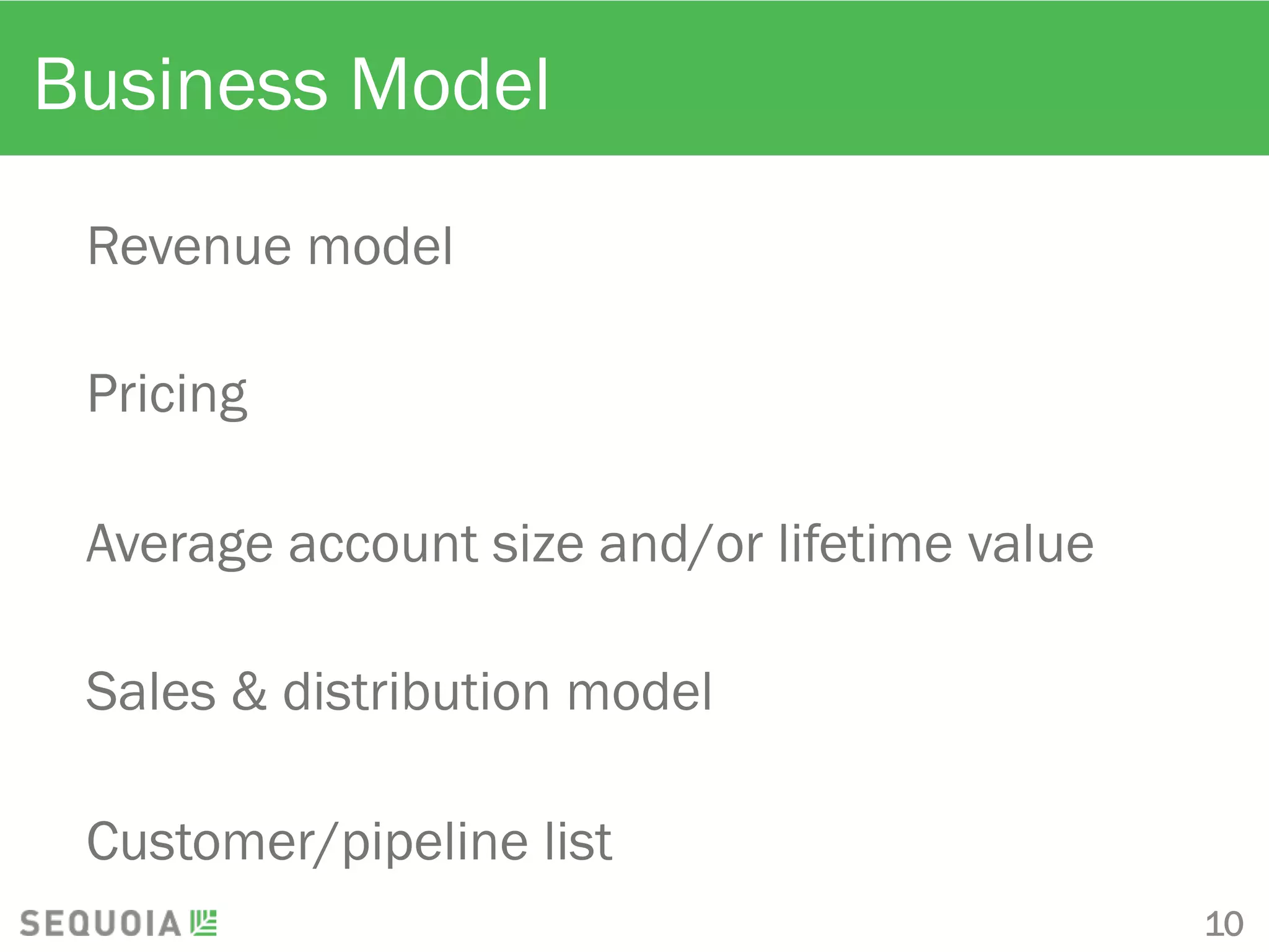 Business Model
Revenue model
Pricing
Average account size and/or lifetime value
Sales & distribution model
Customer/pipeline list
10