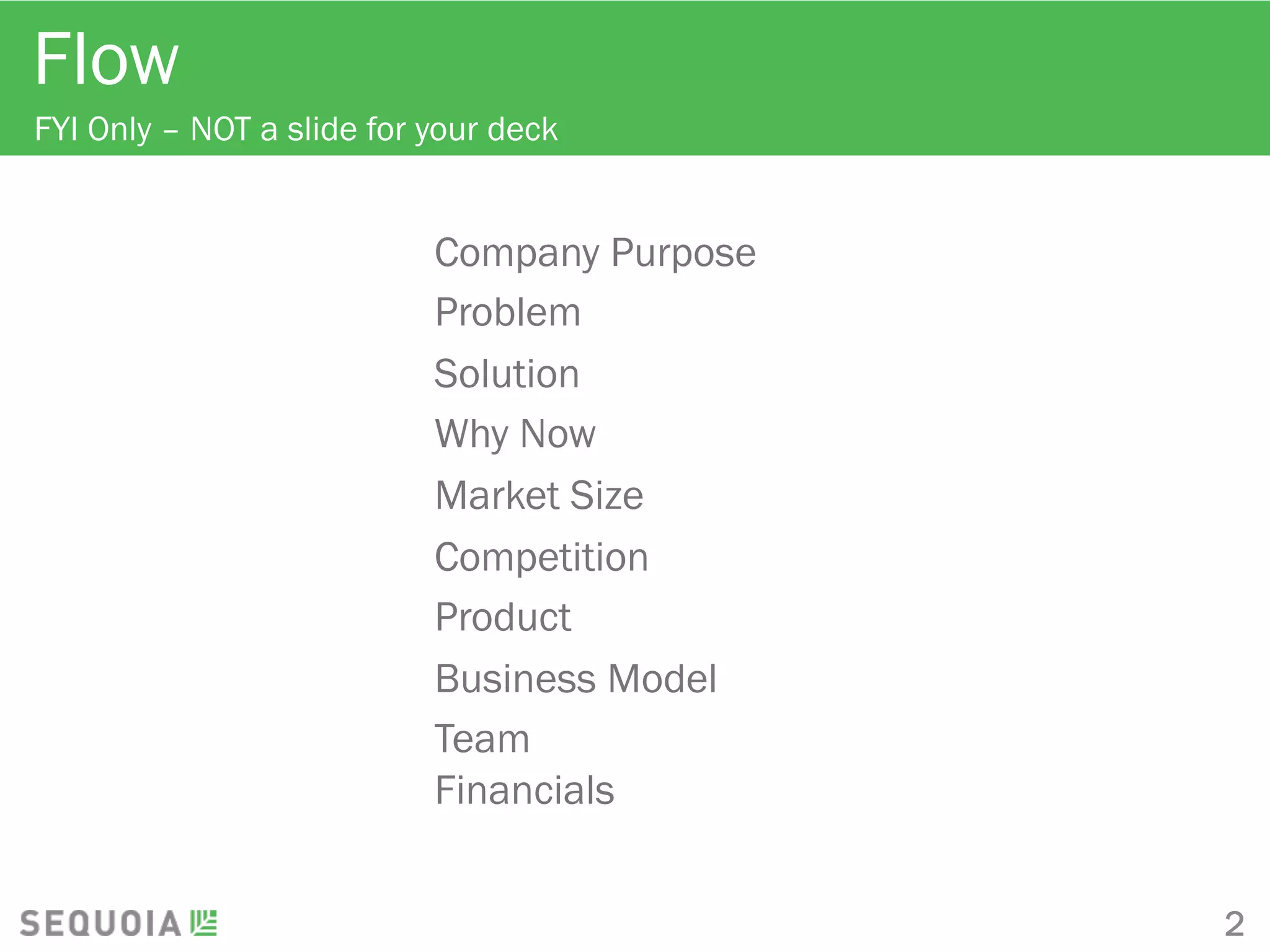 Flow
FYI Only – NOT a slide for your deck
Company Purpose
Problem
Solution
Why Now
Market Size
Competition
Product
Business Model
Team
Financials
2
