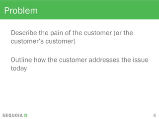 Problem
Describe the pain of the customer (or the
customer’s customer)
Outline how the customer addresses the
issue today
4
 