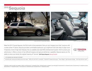2012
             Sequoia




                                                                                     Limited 4x2 shown in Sandy Beach Metallic.                                                                       Platinum 4x4 interior shown in Graphite.




Meet the 2012 Toyota Sequoia, the SUV built on the proposition that you can’t expand your kids’ horizons with
a wide-screen TV alone. Sequoia provides comfortable seating for up to eight1 and 120 cubic feet of cargo room.
                                                                                                              2




It features a host of high-tech features, like an available rear-seat DVD entertainment system. And to power your
adventures, it offers a choice of two efficient engines and genuine all-terrain capability. Sequoia gives you the
ability to show your family the original meaning of “remote.
                                                           ”                                       2012 Toyota Sequoia. Moving Forward.

   TOP STANDARD AND AVAILABLE FEATURES3

  40/20/40 split, reclining and sliding second-row seats USB4 port with iPod®5 connectivity Bluetooth®6 wireless technology Power liftgate Eight standard airbags7 Blind Spot Monitor (BSM)8




1. Standard on SR5 and Limited. Not available on Platinum. 2. See footnote 7 in Disclaimers section. 3. Features listed not available on all model grades. 4. See footnote 12 in Disclaimers section. 5. See footnote 13 in Disclaimers section.
6. See footnote 14 in Disclaimers section. 7. See footnote 25 in Disclaimers section. 8. See footnote 27 in Disclaimers section.
 