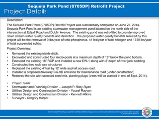 Project Details
Sequoia Park Pond (0705DP) Retrofit Project
Stormwater Planning, Capital Facilities/Utilities Design and Construction Division/Transportation Stormwater
Construction Branch
Description:
The Sequoia Park Pond (0705DP) Retrofit Project was substantially completed on June 23, 2014.
Sequoia Park Pond is an existing stormwater management pond located on the north side of the
intersection at Edsall Road and Dublin Avenue. The existing pond was retrofitted to provide improved
down stream water quality benefits and detention. The proposed water quality benefits realized by this
project will be the removal of 9 lbs/year of total phosphorus, 41 lbs/year of total nitrogen and 1750 lbs/year
of total suspended solids.
Project Overview:
• Removed the existing trickle ditch.
• Excavated and constructed four micro-pools at a maximum depth of 18” below the pond bottom.
• Extended the existing 18” RCP and installed a new EW-1 along with 2’ depth of river jack bedding
• Constructed two rock weir structures
• Replaced the existing 4’ trail by 12’ wide asphalt access road.
• Installed a proposed driveway CG-9D entrance for maintenance road (under construction)
• Restored the site with selected seed mix, planting plugs (trees will be planted in end of Sept. 2014).
• Project Team:
• Stormwater and Planning Division – Joseph P. Riley-Ryan
• Utilities Design and Construction Division - Yousef Rayyan
• Utilities Design and Construction Division - Kenneth Atkins
• Surveyor - Gregory Harper
 