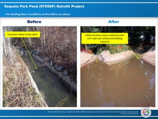 Stormwater Planning, Capital Facilities/Utilities Design and Construction Division/Transportation Stormwater
Construction Branch
Sequoia Park Pond (0705DP) Retrofit Project
Pre-Existing/New Conditions of the Inflow Locations
Concrete inflow trickle ditch
Before After
Inflow locations were stabilized with
coir matt and reinforced bedding
material
 