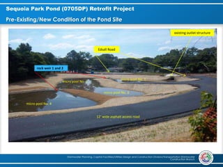 Stormwater Planning, Capital Facilities/Utilities Design and Construction Division/Transportation Stormwater
Construction Branch
Sequoia Park Pond (0705DP) Retrofit Project
Pre-Existing/New Condition of the Pond Site
micro pool No. 4
micro pool No. 3
micro pool No. 2
micro pool No. 1
existing outlet structure
Edsall Road
12’ wide asphalt access road
rock weir 1 and 2
 