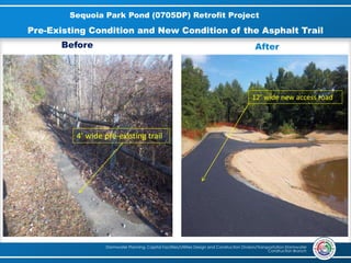 Stormwater Planning, Capital Facilities/Utilities Design and Construction Division/Transportation Stormwater
Construction Branch
Sequoia Park Pond (0705DP) Retrofit Project
4’ wide pre-existing trail
12’ wide new access road
Pre-Existing Condition and New Condition of the Asphalt Trail
Before After
 