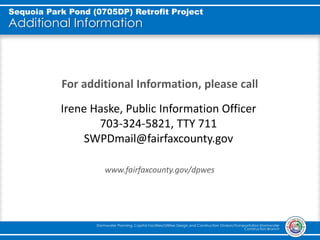 Additional Information
For additional Information, please call
www.fairfaxcounty.gov/dpwes
Stormwater Planning, Capital Facilities/Utilities Design and Construction Division/Transportation Stormwater
Construction Branch
Sequoia Park Pond (0705DP) Retrofit Project
Irene Haske, Public Information Officer
703-324-5821, TTY 711
SWPDmail@fairfaxcounty.gov
 