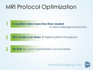 www.hq-imaging.com
MRI Protocol Optimization
1
2
3
Acquisition takes more time than needed
in most radiological practices.
20% shorter scan times  Higher patient throughput.
No Risk! No costs if optimiziation not successful.
 