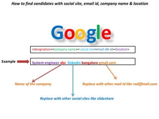 Google
How to find candidates with social site, email id, company name & location
Replace with other mail id like rediffmail.com
Example
Replace with other company name
<designation><company name>< social site><mail id> id><location>
System engineer abc linkedin bangalore gmail.com
Replace with other social sites like slideshare
 