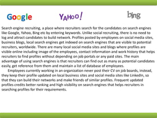 Search engine recruiting, a place where recruiters search for the candidates on search engines
like Google, Yahoo, Bing etc by entering keywords. Unlike social recruiting, there is no need to
log and attract candidates to build network. Profiles posted by employees on social media sites,
business blogs, local search engines get indexed on search engines that are visible to potential
recruiters, worldwide. There are many local social media sites and blogs where profiles are
visible online including image of the employees, contact information and work history that helps
recruiters to find profiles without depending on job portals or any paid sites. The main
advantage of using search engines is that recruiters can find out as many as potential candidates
easily, get reference from them and maintain a list of database of employees.
Employees currently working in an organization never post their CV on job boards, instead,
they keep their profile updated on local business sites and social media sites like LinkedIn, so
that they can build their networks and make friends of similar profiles. Frequent updated
profiles credits better ranking and high visibility on search engines that helps recruiters in
searching profiles for their requirements.
Google YAHOO! bing
 