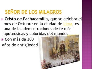  Cristo de Pachacamilla, que se celebra el
mes de Octubre en la ciudad de Lima, es
una de las demostraciones de fe más
apoteósicas y coloridas del mundo.
 Con más de 300
años de antigüedad
 