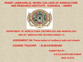 PANDIT JAWAHARLAL NEHRU COLLEGE OF AGRICULTURE
AND RESEARCH INSTITUTE , KARAIKAL – 609603
DEPARTMENT OF AGRICULTURAL ENTOMOLOGY AND NEMATOLOGY
SER 201. SERICULTURE TECHNOLOGIES(1+1)
ASSIGNMENT ON: Preservation of mulberry leafs and shoots
COURSE TEACHER : Dr.M.KANDIBANE
SUBMITTED BY :
B.S.N.S.GOWTHAM KUMAR
(BSA-12-815)
 