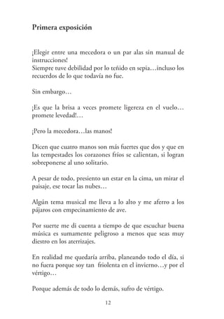 Primera exposición
¡Elegir entre una mecedora o un par alas sin manual de
instrucciones!
Siempre tuve debilidad por lo teñido en sepia…incluso los
recuerdos de lo que todavía no fue.
Sin embargo…
¡Es que la brisa a veces promete ligereza en el vuelo…
promete levedad!…
¡Pero la mecedora…las manos!
Dicen que cuatro manos son más fuertes que dos y que en
las tempestades los corazones fríos se calientan, si logran
sobreponerse al uno solitario.
A pesar de todo, presiento un estar en la cima, un mirar el
paisaje, ese tocar las nubes…
Algún tema musical me lleva a lo alto y me aferro a los
pájaros con empecinamiento de ave.
Por suerte me di cuenta a tiempo de que escuchar buena
música es sumamente peligroso a menos que seas muy
diestro en los aterrizajes.
En realidad me quedaría arriba, planeando todo el día, si
no fuera porque soy tan friolenta en el invierno…y por el
vértigo…
Porque además de todo lo demás, sufro de vértigo.
12
 
