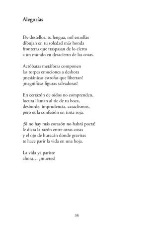 Alegorías
De destellos, tu lengua, mil estrellas
dibujan en tu soledad más honda
fronteras que traspasan de lo cierto
a un mundo en desacierto de las cosas.
Acróbatas metáforas componen
las torpes emociones a deshora
¡mesiánicas estrofas que libertan!
¡magniﬁcas ﬁguras salvadoras!
En cerrazón de oídos no comprenden,
locura llaman al tic de tu boca,
desborde, imprudencia, cataclismos,
pero es la confesión en tinta roja.
¡Si no hay más corazón no habrá poeta!
le dicta la razón entre otras cosas
y el ojo de huracán donde gravitas
te hace parir la vida en una hoja.
La vida ya pariste
ahora… ¿mueres?
38
 