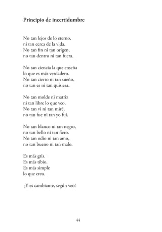 Principio de incertidumbre
No tan lejos de lo eterno,
ni tan cerca de la vida.
No tan ﬁn ni tan origen,
no tan dentro ni tan fuera.
No tan ciencia la que enseña
lo que es más verdadero.
No tan cierto ni tan sueño,
no tan es ni tan quisiera.
No tan molde ni matriz
ni tan libre lo que veo.
No tan vi ni tan miré,
no tan fue ni tan yo fui.
No tan blanco ni tan negro,
no tan bello ni tan ﬁero.
No tan odio ni tan amo,
no tan bueno ni tan malo.
Es más gris.
Es más tibio.
Es más simple
lo que creo.
¡Y es cambiante, según veo!
44
 