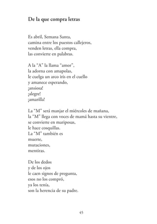 De la que compra letras
Es abril, Semana Santa,
camina entre los puestos callejeros,
venden letras, ella compra,
las convierte en palabras.
A la “A” la llama “amor”,
la adorna con amapolas,
le cuelga un arco iris en el cuello
y amanece esperando,
¡ansiosa!
¡alegre!
¡amarilla!
La “M” será manjar el miércoles de mañana,
la “M” llega con voces de mamá hasta su vientre,
se convierte en mariposas,
le hace cosquillas.
La “M” también es
muerte,
mutaciones,
mentiras.
De los dedos
y de los ojos
le caen signos de pregunta,
esos no los compró,
ya los tenía,
son la herencia de su padre.
45
 