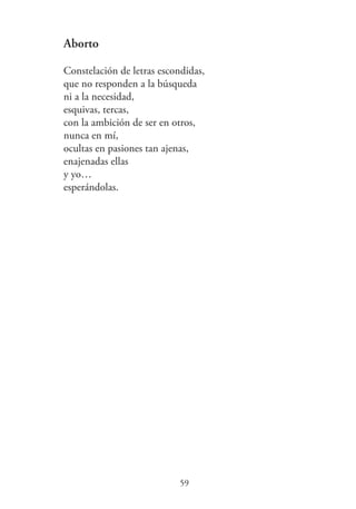 Aborto
Constelación de letras escondidas,
que no responden a la búsqueda
ni a la necesidad,
esquivas, tercas,
con la ambición de ser en otros,
nunca en mí,
ocultas en pasiones tan ajenas,
enajenadas ellas
y yo…
esperándolas.
59
 