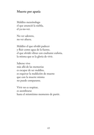 Muerte por apatía
Maldito meteórologo
el que anunció la niebla,
el ya-no-ver.
No ver adentro,
no ver afuera.
Maldito el que olvidó padecer
y ﬂuir como agua de la fuente,
el que olvidó vibrar con exultante euforia,
la misma que es la gloria de vivir.
Saberse vivo
más allá de las memorias
es escapar de ser maldito,
es esquivar la maldición de muerte
que con la muerte misma
no puede compararse.
Vivir no es respirar,
es asombrarse
hasta el mismísimo momento de partir.
65
 