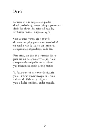 De pie
Inmersa en mis propias olimpiadas
donde no habrá ganador más que yo misma,
desde los obstinados retos del pasado,
sin buscar honor, imagen o alegría.
Con la única mirada en el triunfo
de saber que ¡sí se puede ante los miedos!
en batallas donde soy mi contrincante,
conquistando algún detalle cada día.
Para otros, tan común e intrascendente;
para mí, un mundo entero…¡una vida!
aunque toda compañía sea yo misma
y el aplauso sea solo el de mis manos.
Yo festejo en mi interior cada victoria
y en el ínﬁmo momento que es la vida
aplastar debilidades es mi gloria
y en la lucha cotidiana, andar erguida.
66
 