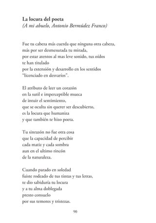 La locura del poeta
(A mi abuelo, Antonio Bermúdez Franco)
Fue tu cabeza más cuerda que ninguna otra cabeza,
más por ser desmesurada tu mirada,
por estar atentos al mas leve sonido, tus oídos
te han titulado
por la extensión y desarrollo en los sentidos
“licenciado en desvaríos”.
El atributo de leer un corazón
en la sutil e imperceptible mueca
de intuir el sentimiento,
que se oculta sin querer ser descubierto,
es la locura que humaniza
y que también te hizo poeta.
Tu sinrazón no fue otra cosa
que la capacidad de percibir
cada matiz y cada sombra
aun en el ultimo rincón
de la naturaleza.
Cuando parado en soledad
fuiste rodeado de tus tintas y tus letras,
te dio sabiduría tu locura
y a tu alma doblegada
presto consuelo
por sus temores y tristezas.
90
 