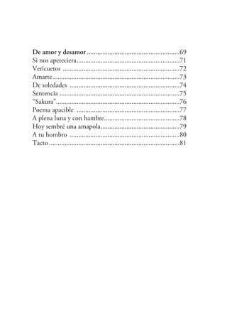 De amor y desamor ......................................................69
Si nos apeteciera............................................................71
Vericuetos ....................................................................72
Amarte..........................................................................73
De soledades ................................................................74
Sentencia ......................................................................75
“Sakura”........................................................................76
Poema apacible ............................................................77
A plena luna y con hambre............................................78
Hoy sembré una amapola..............................................79
A tu hombro ................................................................80
Tacto ............................................................................81
 