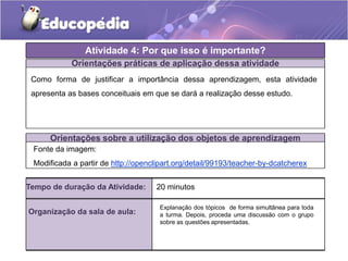 Atividade 4: Por que isso é importante?
Orientações práticas de aplicação dessa atividade
Como forma de justificar a importância dessa aprendizagem, esta atividade
apresenta as bases conceituais em que se dará a realização desse estudo.
Orientações sobre a utilização dos objetos de aprendizagem
Fonte da imagem:
Modificada a partir de http://openclipart.org/detail/99193/teacher-by-dcatcherex
Tempo de duração da Atividade: 20 minutos
Organização da sala de aula:
Explanação dos tópicos de forma simultânea para toda
a turma. Depois, proceda uma discussão com o grupo
sobre as questões apresentadas.
 