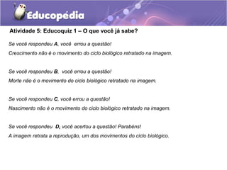Atividade 5: Educoquiz 1 – O que você já sabe?
Se você respondeu A, você errou a questão!
Crescimento não é o movimento do ciclo biológico retratado na imagem.
Se você respondeu B, você errou a questão!
Morte não é o movimento do ciclo biológico retratado na imagem.
Se você respondeu C, você errou a questão!
Nascimento não é o movimento do ciclo biológico retratado na imagem.
Se você respondeu D, você acertou a questão! Parabéns!
A imagem retrata a reprodução, um dos movimentos do ciclo biológico.
 