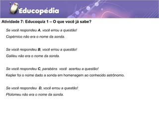 Atividade 7: Educoquiz 1 – O que você já sabe?
Se você respondeu A, você errou a questão!
Copérnico não era o nome da sonda.
Se você respondeu B, você errou a questão!
Galileu não era o nome da sonda.
Se você respondeu C, parabéns você acertou a questão!
Kepler foi o nome dado a sonda em homenagem ao conhecido astrônomo.
Se você respondeu D, você errou a questão!
Ptolomeu não era o nome da sonda.
 