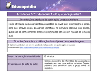 Atividades 5-7: Educoquiz 1 – O que você já sabe?
Orientações práticas de aplicação dessa atividade
Nesta atividade, serão apresentadas questões de nível fácil, intermediário e difícil,
para que, através delas, possamos identificar, na estrutura cognitiva dos alunos,
quais são os conhecimentos anteriores dominados por eles em relação ao tema da
aula.
O objeto em questão é um quiz com três questões de múltipla escolha com quatro opções de respostas.
Fonte da imagem: https://openclipart.org/detail/140107/maize-plant-by-gsagri04
Orientações sobre a utilização dos objetos de aprendizagem
Tempo de duração da Atividade: 15 minutos
Organização da sala de aula:
Utilize o laboratório de informática de sua escola ou
notebooks em sala para realizar os testes. Depois,
proceda uma discussão com o grupo sobre as
questões.
 