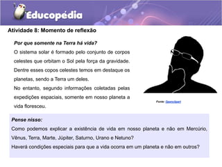 Atividade 8: Momento de reflexão
Por que somente na Terra há vida?
O sistema solar é formado pelo conjunto de corpos
celestes que orbitam o Sol pela força da gravidade.
Dentre esses copos celestes temos em destaque os
planetas, sendo a Terra um deles.
No entanto, segundo informações coletadas pelas
expedições espaciais, somente em nosso planeta a
vida floresceu.
Pense nisso:
Como podemos explicar a existência de vida em nosso planeta e não em Mercúrio,
Vênus, Terra, Marte, Júpiter, Saturno, Urano e Netuno?
Haverá condições especiais para que a vida ocorra em um planeta e não em outros?
Fonte: Openclipart
 