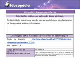 Atividade 8: Momento de reflexão
Orientações práticas de aplicação dessa atividade
Nesta atividade, chamamos a atenção para as condições que se estabeleceram
na Terra para que a vida aqui florescesse.
Orientações sobre a utilização dos objetos de aprendizagem
Tempo de duração da
Atividade:
20 minutos
Organização da sala de aula:
Fonte da imagem: http://openclipart.org/detail/171299/indecisive-
silhouette.svg-by-tulvur-171299
OA - não há O.A
Utilize o laboratório de informática de sua escola ou notebooks em
sala para acessar o conteúdo. Depois, proceda uma discussão com o
grupo sobre as questões apresentadas.
 