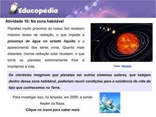 Atividade 10: Na zona habitável
Planetas muito próximos ao nosso Sol recebem
maiores doses de radiação, o que impede a
presença de água no estado líquido e o
aparecimento dos seres vivos. Quanto mais
distantes, menos radiação solar recebem, o que
torna os planetas extremamente frios e
impróprios à vida. Fonte: Wikipédia
Para investigar isso, foi lançada, em 2009, a sonda
Kepler da Nasa.
Clique no ícone para saber mais
Os cientistas imaginam que planetas em outros sistemas solares, que estejam
dentro dessa zona habitável, poderiam reunir condições para a existência de vida do
tipo que conhecemos na Terra.
 