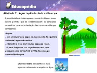Atividade 11: Água líquida faz toda a diferença
A possibilidade de haver água em estado líquido em nosso
planeta permitiu que se estabelecessem as condições
necessárias para a manifestação das formas de vida que
conhecemos.
Fonte: Openclipart
Clique no ícone para conhecer mais
algumas curiosidades a respeito da água.
A água...
. tem um importante papel na manutenção do equilíbrio
ambiental, regulando o clima.
. é também o meio onde muitas espécies vivem.
. é parte integrante dos organismos vivos, que
possuem entre cerca de 70 a 90 % do seu corpo
constituído de água.
 