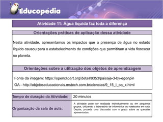 Atividade 11: Água líquida faz toda a diferença
Orientações práticas de aplicação dessa atividade
Nesta atividade, apresentamos os impactos que a presença de água no estado
líquido causou para o estabelecimento de condições que permitiram a vida florescer
no planeta.
Orientações sobre a utilização dos objetos de aprendizagem
Fonte da imagem: https://openclipart.org/detail/9353/paisaje-3-by-egonpin
OA - http://objetoseducacionais.mstech.com.br/ciencias/9_15_I_oa_x.html
Tempo de duração da Atividade: 20 minutos
Organização da sala de aula:
A atividade pode ser realizada individualmente ou em pequenos
grupos, utilizando o laboratório de informática ou notebooks em sala.
Depois, proceda uma discussão com o grupo sobre as questões
apresentadas.
 