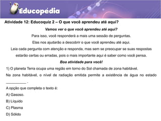 Atividade 12: Educoquiz 2 – O que você aprendeu até aqui?
Vamos ver o que você aprendeu até aqui?
Para isso, você responderá a mais uma sessão de perguntas.
Elas nos ajudarão a descobrir o que você aprendeu até aqui.
Leia cada pergunta com atenção e responda, mas sem se preocupar se suas respostas
estarão certas ou erradas, pois o mais importante aqui é saber como você pensa.
Boa atividade para você!
1) O planeta Terra ocupa uma região em torno do Sol chamada de zona habitável.
Na zona habitável, o nível de radiação emitida permite a existência de água no estado
__________ .
A opção que completa o texto é:
A) Gasoso.
B) Líquido
C) Plasma
D) Sólido
 