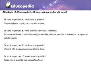 Atividade 12: Educoquiz 2 – O que você aprendeu até aqui?
Se você respondeu A, você errou a questão!
Gasoso não é a opção que completa a frase.
Se você respondeu B, você acertou a questão! Parabéns!
Na zona habitável, o nível de radiação emitida pelo sol, permite a existência de água no
estado líquido.
Se você respondeu C, você errou a questão!
Plasma não é a opção que completa a frase.
Se você respondeu D, você errou a questão!
Sólido não é a opção que completa a frase.
 