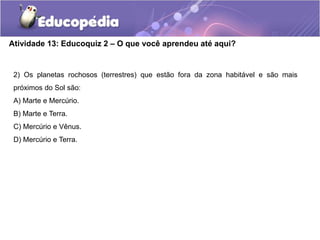 Atividade 13: Educoquiz 2 – O que você aprendeu até aqui?
2) Os planetas rochosos (terrestres) que estão fora da zona habitável e são mais
próximos do Sol são:
A) Marte e Mercúrio.
B) Marte e Terra.
C) Mercúrio e Vênus.
D) Mercúrio e Terra.
 