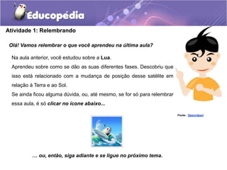 Atividade 1: Relembrando
Olá! Vamos relembrar o que você aprendeu na última aula?
… ou, então, siga adiante e se ligue no próximo tema.
Na aula anterior, você estudou sobre a Lua.
Aprendeu sobre como se dão as suas diferentes fases. Descobriu que
isso está relacionado com a mudança de posição desse satélite em
relação à Terra e ao Sol.
Se ainda ficou alguma dúvida, ou, até mesmo, se for só para relembrar
essa aula, é só clicar no ícone abaixo...
Fonte: Openclipart
 