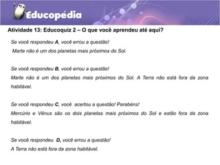 Atividade 13: Educoquiz 2 – O que você aprendeu até aqui?
Se você respondeu A, você errou a questão!
Marte não é um dos planetas mais próximos do Sol.
Se você respondeu B, você errou a questão!
Marte não é um dos planetas mais próximos do Sol. A Terra não está fora da zona
habitável.
Se você respondeu C, você acertou a questão! Parabéns!
Mercúrio e Vênus são os dois planetas mais próximos do Sol e estão fora da zona
habitável.
Se você respondeu D, você errou a questão!
A Terra não está fora da zona habitável.
 