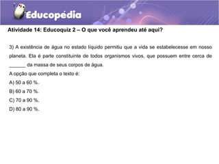 Atividade 14: Educoquiz 2 – O que você aprendeu até aqui?
3) A existência de água no estado líquido permitiu que a vida se estabelecesse em nosso
planeta. Ela é parte constituinte de todos organismos vivos, que possuem entre cerca de
______ da massa de seus corpos de água.
A opção que completa o texto é:
A) 50 a 60 %.
B) 60 a 70 %.
C) 70 a 90 %.
D) 80 a 90 %.
 