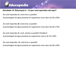 Atividade 14: Educoquiz 2 – O que você aprendeu até aqui?
Se você respondeu A, você errou a questão!
A porcentagem de água presente em organismos vivos não é de 50 a 60%.
Se você respondeu B, você errou a questão!
A porcentagem de água presente em organismos vivos não é de 60 a 70%.
Se você respondeu C, você acertou a questão! Parabéns!
A porcentagem de água presente em organismos vivos é de 70 a 90%.
Se você respondeu D, você errou a questão!
A porcentagem de água presente em organismos vivos não é de 80 a 90%.
 