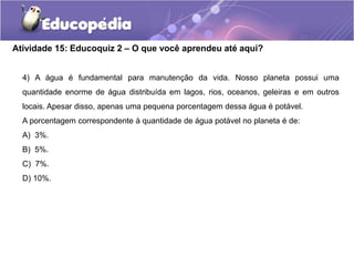 Atividade 15: Educoquiz 2 – O que você aprendeu até aqui?
4) A água é fundamental para manutenção da vida. Nosso planeta possui uma
quantidade enorme de água distribuída em lagos, rios, oceanos, geleiras e em outros
locais. Apesar disso, apenas uma pequena porcentagem dessa água é potável.
A porcentagem correspondente à quantidade de água potável no planeta é de:
A) 3%.
B) 5%.
C) 7%.
D) 10%.
 