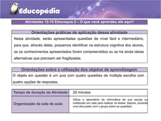 Orientações práticas de aplicação dessa atividade
Nesta atividade, serão apresentadas questões de nível fácil e intermediário,
para que, através delas, possamos identificar na estrutura cognitiva dos alunos,
se os conhecimentos apresentados foram compreendidos ou se há ainda ideias
alternativas que precisam ser fragilizadas.
Orientações sobre a utilização dos objetos de aprendizagem
O objeto em questão é um quiz com quatro questões de múltipla escolha com
quatro opções de respostas.
Atividades 12-15 Educoquiz 2 – O que você aprendeu até aqui?
Tempo de duração da Atividade: 20 minutos
Organização da sala de aula:
Utilize o laboratório de informática de sua escola ou
notebooks em sala para realizar os testes. Depois, proceda
uma discussão com o grupo sobre as questões.
 