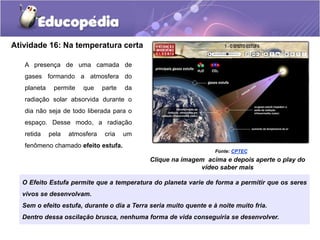 Atividade 16: Na temperatura certa
A presença de uma camada de
gases formando a atmosfera do
planeta permite que parte da
radiação solar absorvida durante o
dia não seja de todo liberada para o
espaço. Desse modo, a radiação
retida pela atmosfera cria um
fenômeno chamado efeito estufa.
Fonte: CPTEC
O Efeito Estufa permite que a temperatura do planeta varie de forma a permitir que os seres
vivos se desenvolvam.
Sem o efeito estufa, durante o dia a Terra seria muito quente e à noite muito fria.
Dentro dessa oscilação brusca, nenhuma forma de vida conseguiria se desenvolver.
Clique na imagem acima e depois aperte o play do
vídeo saber mais
 