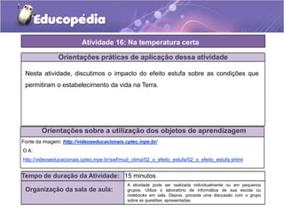 Atividade 16: Na temperatura certa
Orientações práticas de aplicação dessa atividade
Nesta atividade, discutimos o impacto do efeito estufa sobre as condições que
permitiram o estabelecimento da vida na Terra.
Orientações sobre a utilização dos objetos de aprendizagem
Fonte da imagem: http://videoseducacionais.cptec.inpe.br/
O A:
http://videoseducacionais.cptec.inpe.br/swf/mud_clima/02_o_efeito_estufa/02_o_efeito_estufa.shtml
Tempo de duração da Atividade: 15 minutos
Organização da sala de aula:
A atividade pode ser realizada individualmente ou em pequenos
grupos. Utilize o laboratório de informática de sua escola ou
notebooks em sala. Depois, proceda uma discussão com o grupo
sobre as questões apresentadas.
 