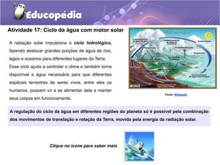 Atividade 17: Ciclo da água com motor solar
A radiação solar impulsiona o ciclo hidrológico,
fazendo deslocar grandes porções de água de rios,
lagos e oceanos para diferentes lugares da Terra.
Esse ciclo ajuda a controlar o clima e também torna
disponível a água necessária para que diferentes
espécies terrestres de seres vivos, entre eles os
humanos, possam vir a se alimentar dela e manter
seus corpos em funcionamento.
A regulação do ciclo da água em diferentes regiões do planeta só é possível pela combinação
dos movimentos de translação e rotação da Terra, movida pela energia da radiação solar.
Fonte: Wikipédia
Clique no ícone para saber mais
 